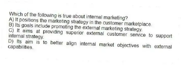 Which of the following is true about internal marketing?
A) It positions the marketing strategy in the customer marketplace.
B) Its goals include promoting the external marketing strategy.
C) It aims at providing superior external customer service to support internal strategy.
D) Its aim is to better align internal market objectives with external capabilities.