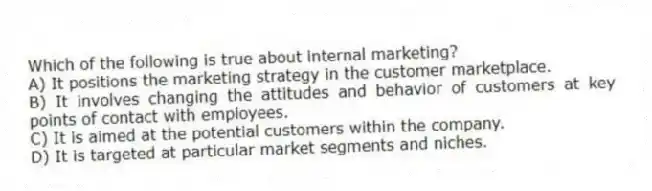 Which of the following is true about internal marketing?
A) It positions the marketing strategy in the customer marketplace.
B) It involves changing the attitudes and behavior of customers at key points of contact with employees.
C) It is aimed at the potential customers within the company.
D) It is targeted at particular market segments and niches.