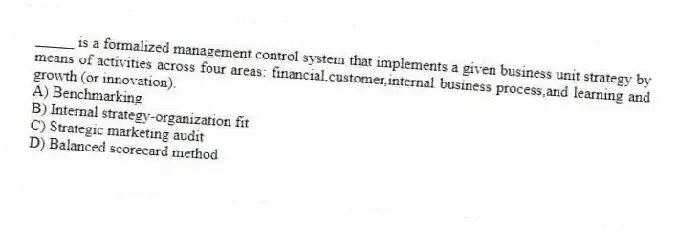_____ is a formalized management control system that implements a given business unit strategy by means of activities across four areas: financial,customer,internal business process,and learning and growth (or innovation).
A) Benchmarking
B) Internal strategy-organization fit
C) Strategic marketing audit
D) Balanced scorecard method