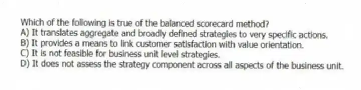 Which of the following is true of the balanced scorecard method?
A) It translates aggregate and broadly defined strategies to very specific actions.
B) It provides a means to link customer satisfaction with value orientation.
C) It is not feasible for business unit level strategies.
D) It does not assess the strategy component across all aspects of the business unit.