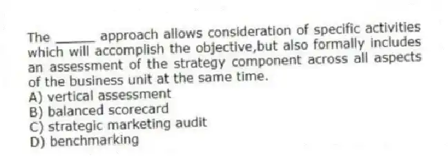 The _____ approach allows consideration of specific activities which will accomplish the objective,but also formally includes an assessment of the strategy component across all aspects of the business unit at the same time. 
A) vertical assessment
B) balanced scorecard
C) strategic marketing audit
D) benchmarking
