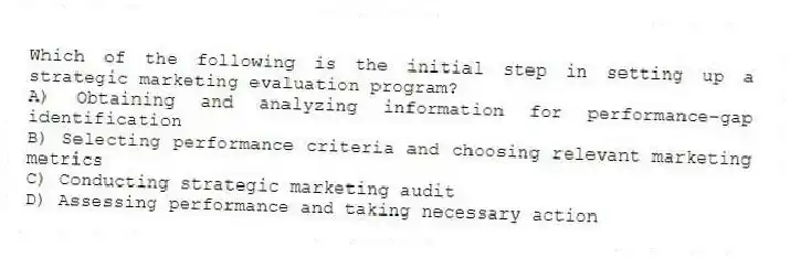 Which of the following is the initial step in setting up a strategic marketing evaluation program?
A) Obtaining and analyzing information for performance-gap identification
B) Selecting performance criteria and choosing relevant marketing metrics
C) Conducting strategic marketing audit
D) Assessing performance and taking necessary action