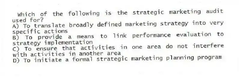 Which of the following is the strategic marketing audit used for?
A) To translate broadly defined marketing strategy into very specific actions
B) To provide a means to link performance evaluation to strategy implementation
C) To ensure that activities in one area do not interfere with activities in another area
D) To initiate a formal strategic marketing planning program