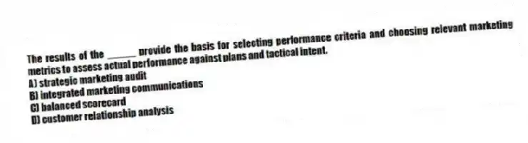 The results of the _____ provide the basis for selecting performance criteria and choosing relevant marketing metrics to assess actual performance against plans and tactical intent.
A) strategic marketing audit
B) integrated marketing communications
C) balanced scorecard
D) customer relationship analysis
