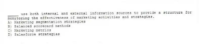 _____ use both internal and external information sources to provide a structure for monitoring the effectiveness of marketing activities and strategies.
A) Marketing segmentation strategies
B) Balanced scorecard methods
C) Marketing metrics
D) Salesforce strategies
