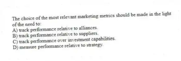 The choice of the most relevant marketing metrics should be made in the light of the need to:
A) track performance relative to alliances.
B) track performance relative to suppliers.
C) track performance over investment capabilities.
D) measure performance relative to strategy.