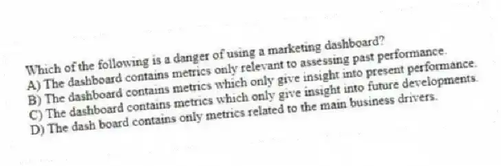 Which of the following is a danger of using a marketing dashboard?
A) The dashboard contains metrics only relevant to assessing past performance.
B) The dashboard contains metrics which only give insight into present performance.
C) The dashboard contains metrics which only give insight into future developments.
D) The dash board contains only metrics related to the main business drivers.