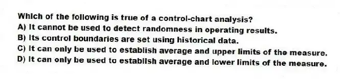 Which of the following is true of a control-chart analysis?
A) It cannot be used to detect randomness in operating results.
B) Its control boundaries are set using historical data.
C) It can only be used to establish average and upper limits of the measure.
D) It can only be used to establish average and lower limits of the measure.