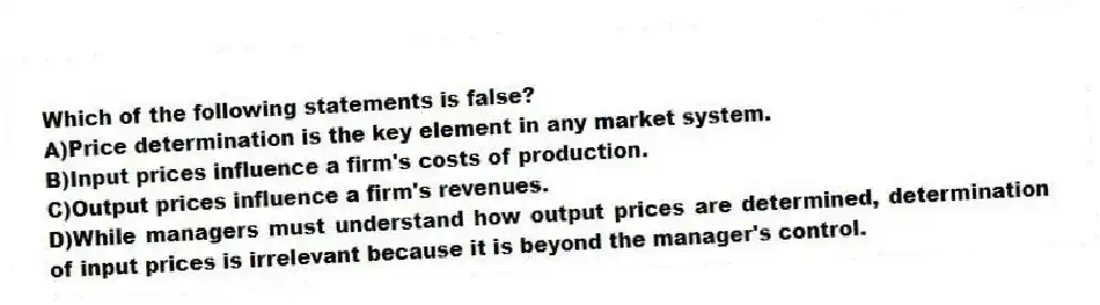 Which of the following statements is false?
A)Price determination is the key element in any market system.
B)Input prices influence a firm's costs of production.
C)Output prices influence a firm's revenues.
D)While managers must understand how output prices are determined, determination of input prices is irrelevant because it is beyond the manager's control.