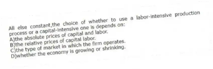 All else constant,the choice of whether to use a labor-intensive production process or a capital-intensive one is depends on:
A)the absolute prices of capital and labor.
B)the relative prices of capital labor.
C)the type of market in which the firm operates.
D)whether the economy is growing or shrinking.