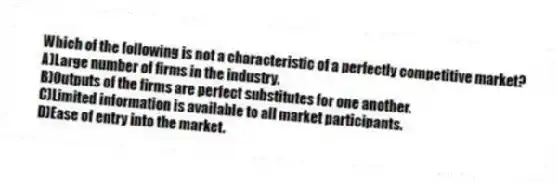 Which of the following is not a characteristic of a perfectly competitive market?
A)Large number of firms in the industry.
B)Outputs of the firms are perfect substitutes for one another.
C)Limited information is available to all market participants.
D)Ease of entry into the market.