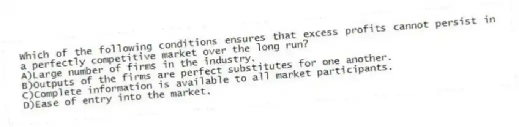 Which of the following conditions ensures that excess profits cannot persist in a perfectly competitive market over the long run?
A)Large number of firms in the industry.
B)Outputs of the firms are perfect substitutes for one another.
C)Complete information is available to all market participants.
D)Ease of entry into the market.