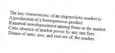 The key characteristic of an oligopolistic market is:
A)production of a homogeneous product.
B)mutual interdependence among firms in the market.
C)the absence of market power by any one firm.
D)ease of entry into, and exit out of, the market.