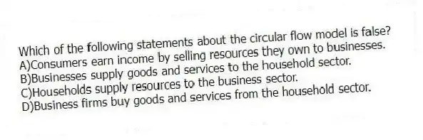 Which of the following statements about the circular flow model is false?
A)Consumers earn income by selling resources they own to businesses.
B)Businesses supply goods and services to the household sector.
C)Households supply resources to the business sector.
D)Business firms buy goods and services from the household sector.