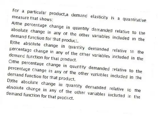 For a particular product,a demand elasticity is a quantitative measure that shows:
A)the percentage change in quantity demanded relative to the absolute change in any of the other variables included in the demand function for that product.
B)the absolute change in quantity demanded relative to the percentage change in any of the other variables included in the demand function for that product.
C)the percentage change in quantity demanded relative to the percentage change in any of the other variables included in the demand function for that product.
D)the absolute change in quantity demanded relative to the absolute change in any of the other variables included in the demand function for that product.