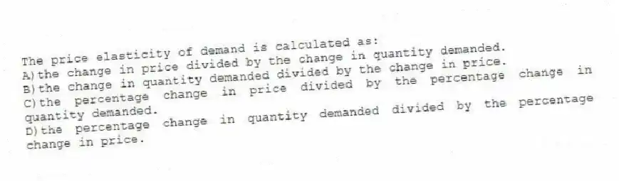 The price elasticity of demand is calculated as:
A)the change in price divided by the change in quantity demanded.
B)the change in quantity demanded divided by the change in price.
C)the percentage change in price divided by the percentage change in quantity demanded.
D)the percentage change in quantity demanded divided by the percentage change in price.