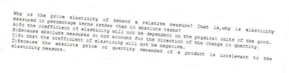 Why is the price elasticity of demand a relative measure? That is,why is elasticity measured in percentage terms rather than in absolute terms?
A)So the coefficient of elasticity will not be dependent on the physical units of the good.
B)Because absolute measures do not account for the direction of the change in quantity.
C)So that the coefficient of elasticity will not be negative.
D)Because the absolute price or quantity demanded of a product is irrelevant to the elasticity measure.