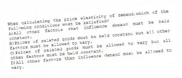 When calculating the price elasticity of demand,which of the following conditions must be satisfied?
A)All other factors that influence demand must be held constant.
B)Prices of related goods must be held constant but all other factors must be allowed to vary.
C)Prices of related goods must be allowed to vary but all other factors must be held constant.
D)All other factors than influence demand must be allowed to vary.
