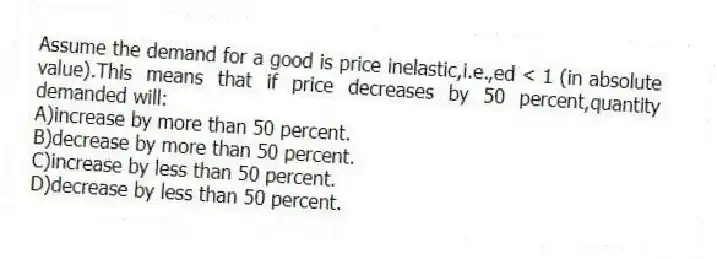 Assume the demand for a good is price inelastic,i.e.,ed < 1 (in absolute value).This means that if price decreases by 50 percent,quantity demanded will:
A)increase by more than 50 percent.
B)decrease by more than 50 percent.
C)increase by less than 50 percent.
D)decrease by less than 50 percent.