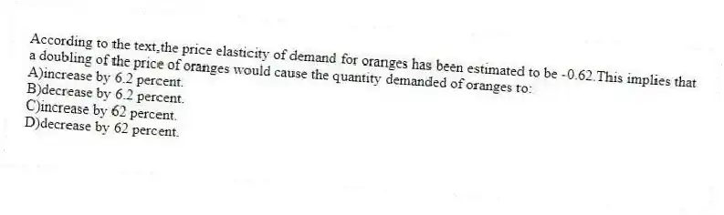 According to the text,the price elasticity of demand for oranges has been estimated to be -0.62.This implies that a doubling of the price of oranges would cause the quantity demanded of oranges to:
A)increase by 6.2 percent.
B)decrease by 6.2 percent.
C)increase by 62 percent.
D)decrease by 62 percent.
