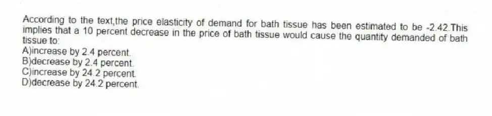 According to the text,the price elasticity of demand for bath tissue has been estimated to be -2.42.This implies that a 10 percent decrease in the price of bath tissue would cause the quantity demanded of bath tissue to:
A)increase by 2.4 percent.
B)decrease by 2.4 percent.
C)increase by 24.2 percent.
D)decrease by 24.2 percent.
