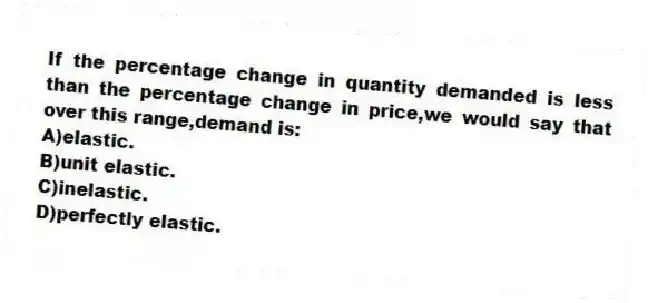 If the percentage change in quantity demanded is less than the percentage change in price,we would say that over this range,demand is:
A)elastic.
B)unit elastic.
C)inelastic.
D)perfectly elastic.