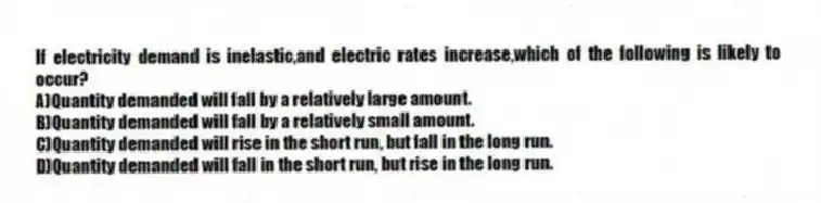 If electricity demand is inelastic,and electric rates increase,which of the following is likely to occur?
A)Quantity demanded will fall by a relatively large amount.
B)Quantity demanded will fall by a relatively small amount.
C)Quantity demanded will rise in the short run, but fall in the long run.
D)Quantity demanded will fall in the short run, but rise in the long run.
