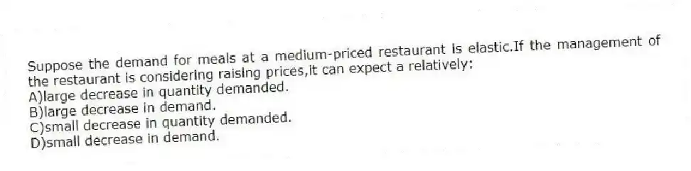 Suppose the demand for meals at a medium-priced restaurant is elastic.If the management of the restaurant is considering raising prices,it can expect a relatively:
A)large decrease in quantity demanded.
B)large decrease in demand.
C)small decrease in quantity demanded.
D)small decrease in demand.
