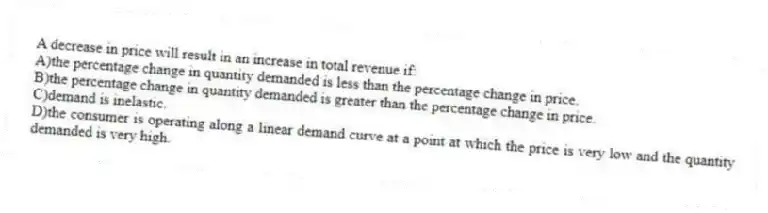 A decrease in price will result in an increase in total revenue if:
A)the percentage change in quantity demanded is less than the percentage change in price.
B)the percentage change in quantity demanded is greater than the percentage change in price.
C)demand is inelastic.
D)the consumer is operating along a linear demand curve at a point at which the price is very low and the quantity demanded is very high.