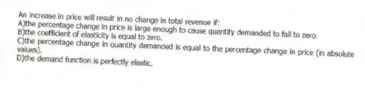 An increase in price will result in no change in total revenue if:
A)the percentage change in price is large enough to cause quantity demanded to fall to zero.
B)the coefficient of elasticity is equal to zero.
C)the percentage change in quantity demanded is equal to the percentage change in price (in absolute values).
D)the demand function is perfectly elastic.