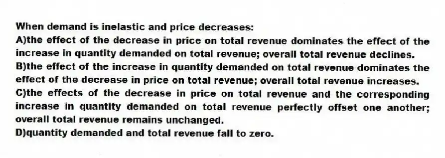When demand is inelastic and price decreases:
A)the effect of the decrease in price on total revenue dominates the effect of the increase in quantity demanded on total revenue; overall total revenue declines.
B)the effect of the increase in quantity demanded on total revenue dominates the effect of the decrease in price on total revenue; overall total revenue increases.
C)the effects of the decrease in price on total revenue and the corresponding increase in quantity demanded on total revenue perfectly offset one another; overall total revenue remains unchanged.
D)quantity demanded and total revenue fall to zero.
