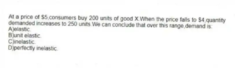 At a price of $5,consumers buy 200 units of good X.When the price falls to $4,quantity demanded increases to 250 units.We can conclude that over this range,demand is:
A)elastic.
B)unit elastic.
C)inelastic.
D)perfectly inelastic.
