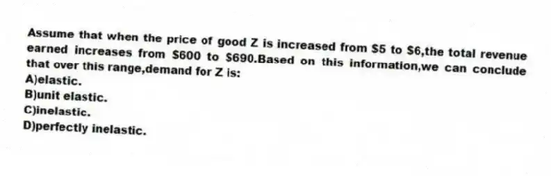 Assume that when the price of good Z is increased from $5 to $6,the total revenue earned increases from $600 to $690.Based on this information,we can conclude that over this range,demand for Z is:
A)elastic.
B)unit elastic.
C)inelastic.
D)perfectly inelastic.