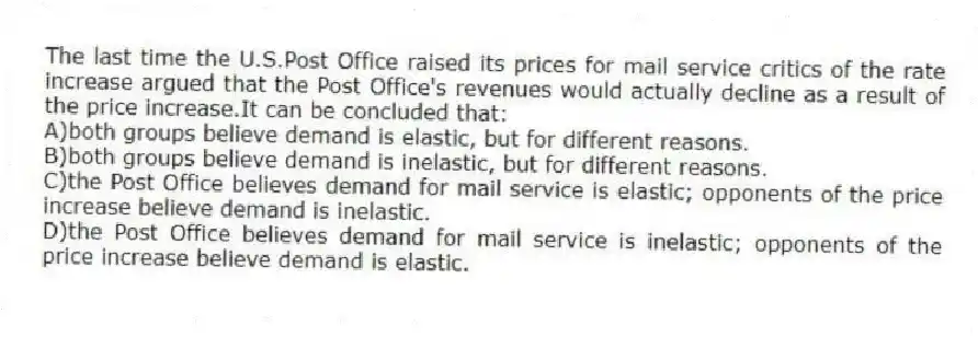 The last time the U.S.Post Office raised its prices for mail service critics of the rate increase argued that the Post Office's revenues would actually decline as a result of the price increase.It can be concluded that:
A)both groups believe demand is elastic, but for different reasons.
B)both groups believe demand is inelastic, but for different reasons.
C)the Post Office believes demand for mail service is elastic; opponents of the price increase believe demand is inelastic.
D)the Post Office believes demand for mail service is inelastic; opponents of the price increase believe demand is elastic.