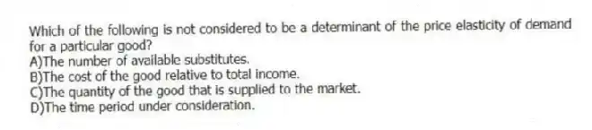 Which of the following is not considered to be a determinant of the price elasticity of demand for a particular good?
A)The number of available substitutes.
B)The cost of the good relative to total income.
C)The quantity of the good that is supplied to the market.
D)The time period under consideration.