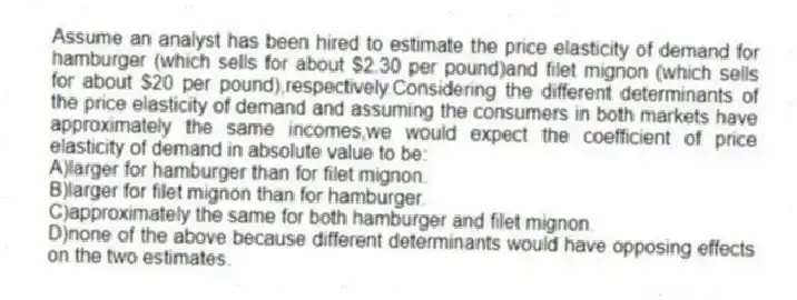 Assume an analyst has been hired to estimate the price elasticity of demand for hamburger (which sells for about $2.30 per pound)and filet mignon (which sells for about $20 per pound),respectively.Considering the different determinants of the price elasticity of demand and assuming the consumers in both markets have approximately the same incomes,we would expect the coefficient of price elasticity of demand in absolute value to be:
A)larger for hamburger than for filet mignon.
B)larger for filet mignon than for hamburger.
C)approximately the same for both hamburger and filet mignon.
D)none of the above because different determinants would have opposing effects on the two estimates.