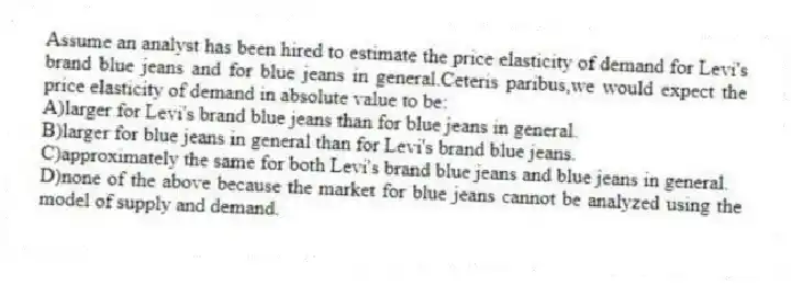 Assume an analyst has been hired to estimate the price elasticity of demand for Levi's brand blue jeans and for blue jeans in general.Ceteris paribus,we would expect the price elasticity of demand in absolute value to be:
A)larger for Levi's brand blue jeans than for blue jeans in general.
B)larger for blue jeans in general than for Levi's brand blue jeans.
C)approximately the same for both Levi's brand blue jeans and blue jeans in general.
D)none of the above because the market for blue jeans cannot be analyzed using the model of supply and demand.