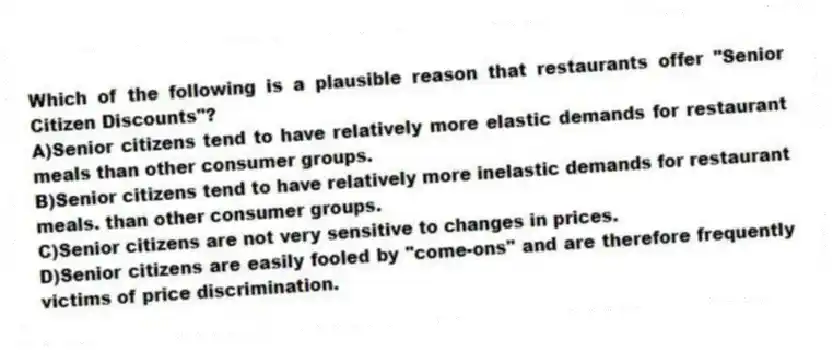 Which of the following is a plausible reason that restaurants offer "Senior Citizen Discounts"?
A)Senior citizens tend to have relatively more elastic demands for restaurant meals than other consumer groups.
B)Senior citizens tend to have relatively more inelastic demands for restaurant meals. than other consumer groups.
C)Senior citizens are not very sensitive to changes in prices.
D)Senior citizens are easily fooled by "come-ons" and are therefore frequently victims of price discrimination.