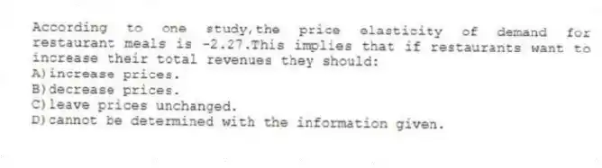 According to one study,the price elasticity of demand for restaurant meals is -2.27.This implies that if restaurants want to increase their total revenues they should:
A)increase prices.
B)decrease prices.
C)leave prices unchanged.
D)cannot be determined with the information given.