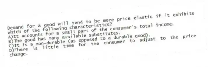 Demand for a good will tend to be more price elastic if it exhibits which of the following characteristics?
A)It accounts for a small part of the consumer's total income.
B)The good has many available substitutes.
C)It is a non-durable (as opposed to a durable good).
D)There is little time for the consumer to adjust to the price change.