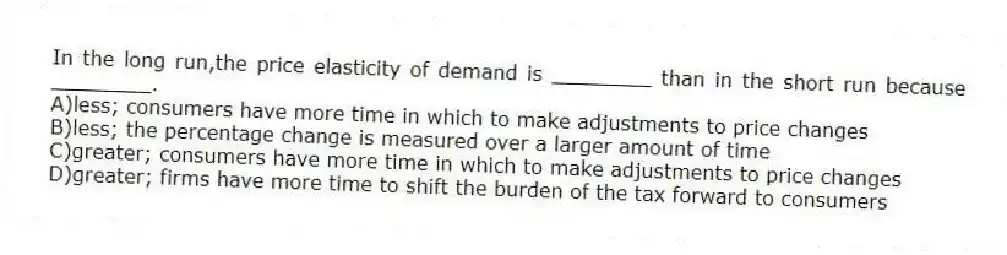 In the long run,the price elasticity of demand is ________ than in the short run because ________.
A)less; consumers have more time in which to make adjustments to price changes
B)less; the percentage change is measured over a larger amount of time
C)greater; consumers have more time in which to make adjustments to price changes
D)greater; firms have more time to shift the burden of the tax forward to consumers
