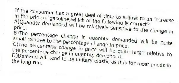 If the consumer has a great deal of time to adjust to an increase in the price of gasoline,which of the following is correct?
A)Quantity demanded will be relatively sensitive to the change in price.
B)The percentage change in quantity demanded will be quite small relative to the percentage change in price.
C)The percentage change in price will be quite large relative to the percentage change in quantity demanded.
D)Demand will tend to be unitary elastic as it is for most goods in the long run.