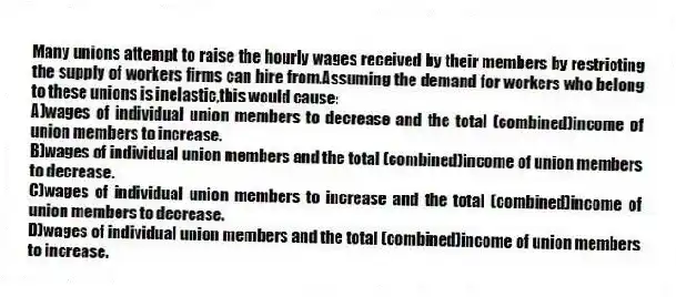 Many unions attempt to raise the hourly wages received by their members by restricting the supply of workers firms can hire from.Assuming the demand for workers who belong to these unions is inelastic,this would cause:
A)wages of individual union members to decrease and the total (combined)income of union members to increase.
B)wages of individual union members and the total (combined)income of union members to decrease.
C)wages of individual union members to increase and the total (combined)income of union members to decrease.
D)wages of individual union members and the total (combined)income of union members to increase.