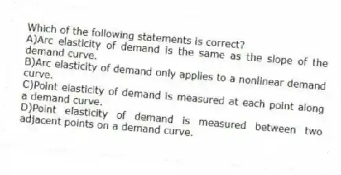 Which of the following statements is correct?
A)Arc elasticity of demand is the same as the slope of the demand curve.
B)Arc elasticity of demand only applies to a nonlinear demand curve.
C)Point elasticity of demand is measured at each point along a demand curve.
D)Point elasticity of demand is measured between two adjacent points on a demand curve.
