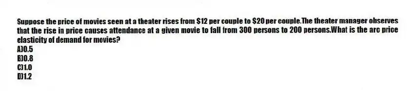 Suppose the price of movies seen at a theater rises from $12 per couple to $20 per couple.The theater manager observes that the rise in price causes attendance at a given movie to fall from 300 persons to 200 persons.What is the arc price elasticity of demand for movies?
A)0.5
B)0.8
C)1.0
D)1.2