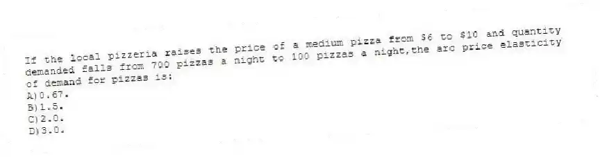 If the local pizzeria raises the price of a medium pizza from $6 to $10 and quantity demanded falls from 700 pizzas a night to 100 pizzas a night,the arc price elasticity of demand for pizzas is:
A)0.67.
B)1.5.
C)2.0.
D)3.0.