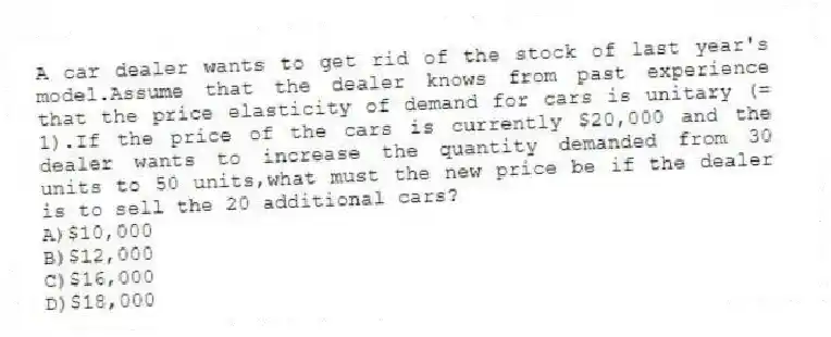 A car dealer wants to get rid of the stock of last year's model.Assume that the dealer knows from past experience that the price elasticity of demand for cars is unitary (= 1).If the price of the cars is currently $20,000 and the dealer wants to increase the quantity demanded from 30 units to 50 units,what must the new price be if the dealer is to sell the 20 additional cars?
A)$10,000
B)$12,000
C)$16,000
D)$18,000
