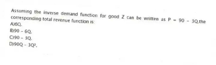 Assuming the inverse demand function for good Z can be written as P = 90 - 3Q,the corresponding total revenue function is:
A)6Q.
B)90 - 6Q.
C)90 - 3Q.
D)90Q - 3Q².