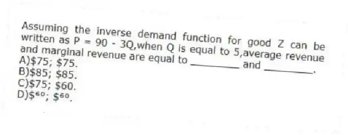 Assuming the inverse demand function for good Z can be written as P = 90 - 3Q,when Q is equal to 5,average revenue and marginal revenue are equal to ________ and ________.
A)$75; $75.
B)$85; $85.
C)$75; $60.
D)$⁶⁰; $⁶⁰.