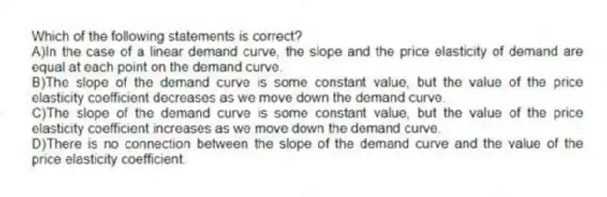 Which of the following statements is correct?
A)In the case of a linear demand curve, the slope and the price elasticity of demand are equal at each point on the demand curve.
B)The slope of the demand curve is some constant value, but the value of the price elasticity coefficient decreases as we move down the demand curve.
C)The slope of the demand curve is some constant value, but the value of the price elasticity coefficient increases as we move down the demand curve.
D)There is no connection between the slope of the demand curve and the value of the price elasticity coefficient.
